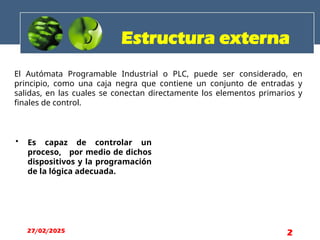 El Autómata Programable Industrial o PLC, puede ser considerado, en
principio, como una caja negra que contiene un conjunto de entradas y
salidas, en las cuales se conectan directamente los elementos primarios y
finales de control.
• Es capaz de controlar un
proceso, por medio de dichos
dispositivos y la programación
de la lógica adecuada.
Estructura externa
27/02/2025 2
 