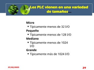 Los PLC vienen en una variedad
de tamaños...
Micro
 Típicamente menos de 32 I/O
Pequeño
 Típicamente menos de 128 I/O
Mediano
 Típicamente menos de 1024
I/O
Grande
 Típicamente más de 1024 I/O
27/02/2025 29
 
