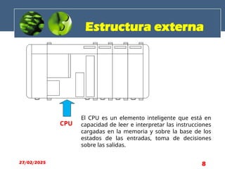 Estructura externa
CPU
El CPU es un elemento inteligente que está en
capacidad de leer e interpretar las instrucciones
cargadas en la memoria y sobre la base de los
estados de las entradas, toma de decisiones
sobre las salidas.
27/02/2025 8
 