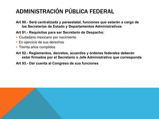 ADMINISTRACIÓN PÚBLICA FEDERAL
Art 90.- Será centralizada y paraestatal, funciones que estarán a cargo de
las Secretarías de Estado y Departamentos Administrativos
Art 91.- Requisitos para ser Secretario de Despacho:
 Ciudadano mexicano por nacimiento
 En ejercicio de sus derechos
 Treinta años cumplidos
Art 92.- Reglamentos, decretos, acuerdos y órdenes federales deberán
estar firmados por el Secretario o Jefe Administrativo que corresponda
Art 93.- Dar cuenta al Congreso de sus funciones
 