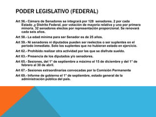 PODER LEGISLATIVO (FEDERAL)
Art 56.- Cámara de Senadores se integrará por 128 senadores. 2 por cada
Estado ,y Distrito Federal, por votación de mayoría relativa y uno por primera
minoría. 32 senadores electos por representación proporcional. Se renovará
cada seis años.
Art 58.- La edad mínima para ser Senador es de 25 años.
Art 59.- Ni senadores ni diputados pueden ser reelectos o ser suplentes en el
período inmediato. Solo los suplentes que no hubieran estado en ejercicio.
Art 62.- Prohibido realizar otra actividad por las que se disfrute sueldo.
Art 63.- Presencia de los diputados y/o senadores.
Art 65.- Sesiones, del 1° de septiembre a máximo el 15 de diciembre y del 1° de
febrero al 30 de abril.
Art 67.- Sesiones extraordinarias convocadas por la Comisión Permanente
Art 69.- Informe de gobierno el 1° de septiembre, estado general de la
administración pública del país.
 