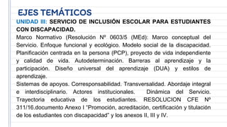 EJES TEMÁTICOS
UNIDAD III: SERVICIO DE INCLUSIÓN ESCOLAR PARA ESTUDIANTES
CON DISCAPACIDAD.
Marco Normativo (Resolución Nº 0603/5 (MEd): Marco conceptual del
Servicio. Enfoque funcional y ecológico. Modelo social de la discapacidad.
Planificación centrada en la persona (PCP), proyecto de vida independiente
y calidad de vida. Autodeterminación. Barreras al aprendizaje y la
participación. Diseño universal del aprendizaje (DUA) y estilos de
aprendizaje.
Sistemas de apoyos. Corresponsabilidad. Transversalidad. Abordaje integral
e interdisciplinario. Actores institucionales. Dinámica del Servicio.
Trayectoria educativa de los estudiantes. RESOLUCION CFE Nº
311/16.documento Anexo I “Promoción, acreditación, certificación y titulación
de los estudiantes con discapacidad” y los anexos II, III y IV.
 