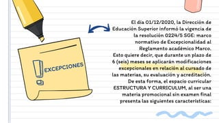 El día 01/12/2020, la Dirección de
Educación Superior informó la vigencia de
la resolución 0224/5 SGE: marco
normativo de Excepcionalidad al
Reglamento académico Marco.
Esto quiere decir, que durante un plazo de
6 (seis) meses se aplicarán modificaciones
excepcionales en relación al cursado de
las materias, su evaluación y acreditación.
De esta forma, el espacio curricular
ESTRUCTURA Y CURRICULUM, al ser una
materia promocional sin examen final
presenta las siguientes características:
 