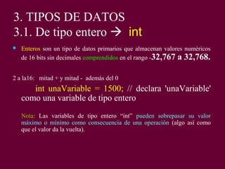 3. TIPOS DE DATOS
3.1. De tipo entero  int
 Enteros son un tipo de datos primarios que almacenan valores numéricos
de 16 bits sin decimales comprendidos en el rango -32,767 a 32,768.
2 a la16: mitad + y mitad - además del 0
int unaVariable = 1500; // declara 'unaVariable'
como una variable de tipo entero
Nota: Las variables de tipo entero “int” pueden sobrepasar su valor
máximo o mínimo como consecuencia de una operación (algo así como
que el valor da la vuelta).
 