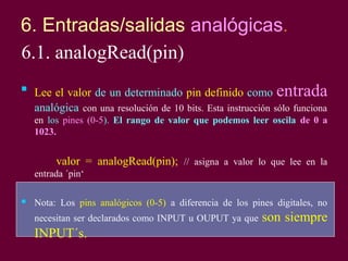 6. Entradas/salidas analógicas.
6.1. analogRead(pin)

Lee el valor de un determinado pin definido como entrada
analógica con una resolución de 10 bits. Esta instrucción sólo funciona
en los pines (0-5). El rango de valor que podemos leer oscila de 0 a
1023.
valor = analogRead(pin); // asigna a valor lo que lee en la
entrada ´pin‘
 Nota: Los pins analógicos (0-5) a diferencia de los pines digitales, no
necesitan ser declarados como INPUT u OUPUT ya que son siempre
INPUT´s.
 