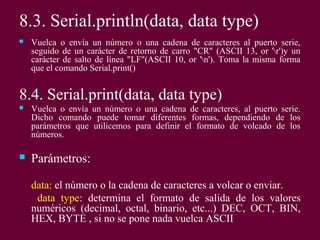 8.3. Serial.println(data, data type)
 Vuelca o envía un número o una cadena de caracteres al puerto serie,
seguido de un carácter de retorno de carro "CR" (ASCII 13, or 'r')y un
carácter de salto de línea "LF"(ASCII 10, or 'n'). Toma la misma forma
que el comando Serial.print()
8.4. Serial.print(data, data type)
 Vuelca o envía un número o una cadena de caracteres, al puerto serie.
Dicho comando puede tomar diferentes formas, dependiendo de los
parámetros que utilicemos para definir el formato de volcado de los
números.
 Parámetros:
data: el número o la cadena de caracteres a volcar o enviar.
data type: determina el formato de salida de los valores
numéricos (decimal, octal, binario, etc...) DEC, OCT, BIN,
HEX, BYTE , si no se pone nada vuelca ASCII
 