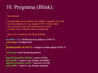10. Programa (Blink).
/*
* Intermitente
*
* Ejemplo básico con Arduino. Encendido y apagado de un led
* con una cadencia de 1 sg. usando el PIN 13 como salida
* no es necesario usar una resistencia para el led
* la salida 13 de Arduino la lleva incorporada.
*
* http://www.arduino.cc/en/Tutorial/Blink
*/
int ledPin = 13; // Definición de la salida en el PIN 13
void setup() //Configuración
{
pinMode(ledPin, OUTPUT); // designa la salida digital al PIN 13
}
void loop() // bucle de funcionamiento
{
digitalWrite(ledPin, HIGH); // activa el LED
delay(1000); // espera 1 seg. (tiempo encendido)
digitalWrite(ledPin, LOW); // desactiva el LED
delay(1000); // espera 1 seg. (tiempo apagado)
}
 