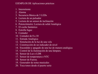 EJEMPLOS DE Aplicaciones prácticas
1. Intermitente
2. Alarma
3. Secuencia Básica de 3 LEDs
4. Lectura de un pulsador
5. Lectura de un sensor de inclinación
6. Potenciómetro: Lectura de señal Analógica
7. El coche fantástico
8. Estrella fugaz
9. Contador
10. Contador de 0 a 10
11. Entrada Analógica
12. Simulación de la luz de una vela
13. Construcción de un indicador de nivel
14. Encendido y apagado de una luz de manera analógica
15. Control de la iluminación de una lámpara.
16. Sensor de Luz o LDR
17. Sensor de temperatura o NTC
18. Sensor de Fuerza.
19. Generador de notas musicales
20. Toca tonos desde el puerto serie
 