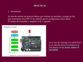 1. Intermitente
Se trata de realizar un ejercicio básico que consiste en encender y a pagar un led
que conectamos en el PIN 13 de Arduino que lo configuramos como salida.
El tiempo de encendido y apagado es de 1 segundo.
PRÁCTICAS
En el caso de conectar a la salida Pin13
no se necesita poner la resistencia de
220 ohmios en las demás salidas SI
SIEMPRE
 