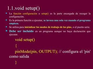 1.1.void setup()
 La función configuración o setup() es la parte encargada de recoger la
configuración.
 Es la primera función a ejecutar, se invoca una sola vez cuando el programa
empieza.
 Se utiliza para inicializar los modos de trabajo de los pins, o el puerto serie.
 Debe ser incluido en un programa aunque no haya declaración que
ejecutar.
void setup()
{
pinMode(pin, OUTPUT); // configura el 'pin'
como salida
}
 