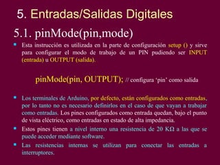 5. Entradas/Salidas Digitales
5.1. pinMode(pin,mode)
 Esta instrucción es utilizada en la parte de configuración setup ()...