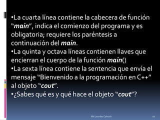 •La cuarta línea contiene la cabecera de función
“main”, indica el comienzo del programa y es
obligatoria; requiere los paréntesis a
continuación del main.
•La quinta y octava líneas contienen llaves que
encierran el cuerpo de la función main()
•La sexta línea contiene la sentencia que envía el
mensaje “Bienvenido a la programación en C++”
al objeto “cout”.
•¿Sabes qué es y qué hace el objeto “cout”?
10Mtl Lourdes Cahuich
 