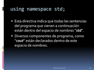 using namespace std;
 Esta directiva indica que todas las sentencias
del programa que vienen a continuación
están dentro del espacio de nombres “std”.
 Diversos componentes de programa, como
“cout” están declarados dentro de este
espacio de nombres.
20Mtl Lourdes Cahuich
 
