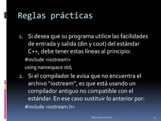 Reglas prácticas
1. Si desea que su programa utilice las facilidades
de entrada y salida (din y cout) del estándar
C++, debe tener estas líneas al principio:
#include <iostream>
using namespace std;
2. Si el compilador le avisa que no encuentra el
archivo “iostream”, es que está usando un
compilador antiguo no compatible con el
estándar. En ese caso sustituir lo anterior por:
#include <iostream.h>
21Mtl Lourdes Cahuich
 