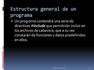 Estructura general de un
programa
 Un programa contendrá una serie de
directivas #include que permitirán incluir en
los archivos de cabecera, que a su vez
constarán de funciones y datos predefinidos
en ellos.
6Mtl Lourdes Cahuich
 