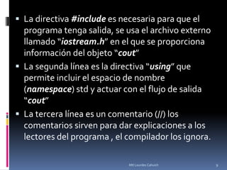  La directiva #include es necesaria para que el
programa tenga salida, se usa el archivo externo
llamado “iostream.h” en el que se proporciona
información del objeto “cout”
 La segunda línea es la directiva “using” que
permite incluir el espacio de nombre
(namespace) std y actuar con el flujo de salida
“cout”
 La tercera línea es un comentario (//) los
comentarios sirven para dar explicaciones a los
lectores del programa , el compilador los ignora.
9Mtl Lourdes Cahuich
 