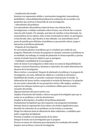 - Justificación del estudio
Sustenta con argumentos sólidos y convincentes (magnitud, trascendencia,
factibilidad y vulnerabilidad del problema) la realización de un estudio y los
propósitos que motivan el desarrollo de una investigación.
- Antecedentes del problema
Los antecedentes del problema tratan de hacer una síntesis de las
investigaciones o trabajos realizados sobre el tema, con el fin de dar a conocer
cómo ha sido tratado. Por ejemplo, qué tipos de estudios se han efectuado, las
características de los sujetos, cómo se han recolectado los datos, en qué lugares
se han llevado cabo y qué diseños se han utilizado. Los antecedentes son el
punto de partida para delimitar el problema ya que permite aclarar, juzgar e
interpretar el problema planteado.
- Pregunta de investigación
Es conveniente plantear el problema que se estudiará por medio de una
pregunta. Plantearlo en forma de pregunta no siempre comunica el problema en
su totalidad, sin embargo, la ventaja de plantearlo en forma específica y precisa
orienta el estudio hacia los objetivos que se persiguen.
- Viabilidad y factibilidad de la investigación
Antes de iniciar la investigación se debe tomar en cuenta la disponibilidad de
tiempo y recursos financieros, humanos y materiales, los cuales determinan los
alcances de la investigación.
Marco teórico o conceptual: Después de planteado el problema y la pregunta de
investigación, así como, definido los objetivos y evaluada la relevancia y
factibilidad del estudio, se procede a sustentar teóricamente el estudio. La
elaboración del marco teórico comprende la revisión de literatura y la adopción
de una teoría o desarrollo de una perspectiva teórica. Ello implica, analizar y
exponer los enfoques teóricos que se consideren válidos para el correcto
encuadre del estudio.
Algunas funciones del marco teórico son:
Ampliar el horizonte del estudio y ofrecer una guía al investigador para que se
centre en su problema y evite las desviaciones
Ampliar la descripción y el análisis del problema planteado
Fundamentar las hipótesis que den respuesta a las preguntas formuladas
Orientar hacia la organización de los datos o los hechos significativos para
describir las relaciones de un problema con las teorías ya existentes
Dirigir los esfuerzos hacia la obtención de datos suficientes y confiables para
poder comprobar las hipótesis
Orientar el análisis y la interpretación de los datos
Integrar la teoría con la investigación que se propone
Proveer un marco de referencia para interpretar los resultados del estudio
Inspirar nuevas líneas y áreas de investigación
 