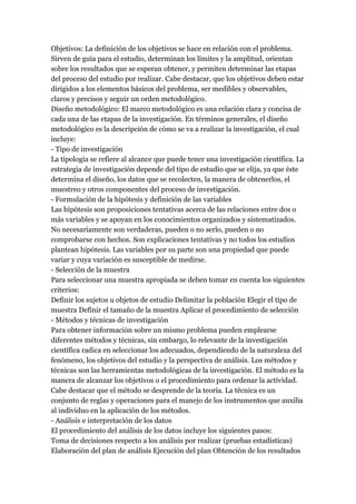Objetivos: La definición de los objetivos se hace en relación con el problema.
Sirven de guía para el estudio, determinan los límites y la amplitud, orientan
sobre los resultados que se esperan obtener, y permiten determinar las etapas
del proceso del estudio por realizar. Cabe destacar, que los objetivos deben estar
dirigidos a los elementos básicos del problema, ser medibles y observables,
claros y precisos y seguir un orden metodológico.
Diseño metodológico: El marco metodológico es una relación clara y concisa de
cada una de las etapas de la investigación. En términos generales, el diseño
metodológico es la descripción de cómo se va a realizar la investigación, el cual
incluye:
- Tipo de investigación
La tipología se refiere al alcance que puede tener una investigación científica. La
estrategia de investigación depende del tipo de estudio que se elija, ya que éste
determina el diseño, los datos que se recolecten, la manera de obtenerlos, el
muestreo y otros componentes del proceso de investigación.
- Formulación de la hipótesis y definición de las variables
Las hipótesis son proposiciones tentativas acerca de las relaciones entre dos o
más variables y se apoyan en los conocimientos organizados y sistematizados.
No necesariamente son verdaderas, pueden o no serlo, pueden o no
comprobarse con hechos. Son explicaciones tentativas y no todos los estudios
plantean hipótesis. Las variables por su parte son una propiedad que puede
variar y cuya variación es susceptible de medirse.
- Selección de la muestra
Para seleccionar una muestra apropiada se deben tomar en cuenta los siguientes
criterios:
Definir los sujetos u objetos de estudio Delimitar la población Elegir el tipo de
muestra Definir el tamaño de la muestra Aplicar el procedimiento de selección
- Métodos y técnicas de investigación
Para obtener información sobre un mismo problema pueden emplearse
diferentes métodos y técnicas, sin embargo, lo relevante de la investigación
científica radica en seleccionar los adecuados, dependiendo de la naturaleza del
fenómeno, los objetivos del estudio y la perspectiva de análisis. Los métodos y
técnicas son las herramientas metodológicas de la investigación. El método es la
manera de alcanzar los objetivos o el procedimiento para ordenar la actividad.
Cabe destacar que el método se desprende de la teoría. La técnica es un
conjunto de reglas y operaciones para el manejo de los instrumentos que auxilia
al individuo en la aplicación de los métodos.
- Análisis e interpretación de los datos
El procedimiento del análisis de los datos incluye los siguientes pasos:
Toma de decisiones respecto a los análisis por realizar (pruebas estadísticas)
Elaboración del plan de análisis Ejecución del plan Obtención de los resultados
 