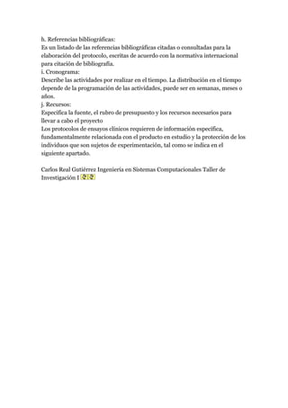 h. Referencias bibliográficas:
Es un listado de las referencias bibliográficas citadas o consultadas para la
elaboración del protocolo, escritas de acuerdo con la normativa internacional
para citación de bibliografía.
i. Cronograma:
Describe las actividades por realizar en el tiempo. La distribución en el tiempo
depende de la programación de las actividades, puede ser en semanas, meses o
años.
j. Recursos:
Especifica la fuente, el rubro de presupuesto y los recursos necesarios para
llevar a cabo el proyecto
Los protocolos de ensayos clínicos requieren de información específica,
fundamentalmente relacionada con el producto en estudio y la protección de los
individuos que son sujetos de experimentación, tal como se indica en el
siguiente apartado.

Carlos Real Gutiérrez Ingeniería en Sistemas Computacionales Taller de
Investigación I
 