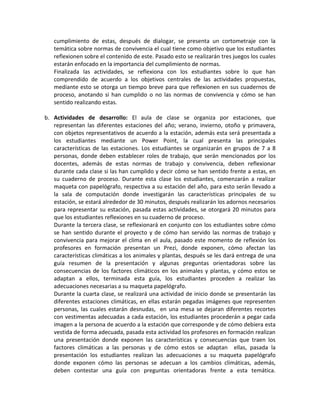 cumplimiento de estas, después de dialogar, se presenta un cortometraje con la temática sobre normas de convivencia el cual tiene como objetivo que los estudiantes reflexionen sobre el contenido de este. Pasado esto se realizarán tres juegos los cuales estarán enfocado en la importancia del cumplimiento de normas. 
Finalizada las actividades, se reflexiona con los estudiantes sobre lo que han comprendido de acuerdo a los objetivos centrales de las actividades propuestas, mediante esto se otorga un tiempo breve para que reflexionen en sus cuadernos de proceso, anotando si han cumplido o no las normas de convivencia y cómo se han sentido realizando estas. 
b. Actividades de desarrollo: El aula de clase se organiza por estaciones, que representan las diferentes estaciones del año; verano, invierno, otoño y primavera, con objetos representativos de acuerdo a la estación, además esta será presentada a los estudiantes mediante un Power Point, la cual presenta las principales características de las estaciones. Los estudiantes se organizarán en grupos de 7 a 8 personas, donde deben establecer roles de trabajo, que serán mencionados por los docentes, además de estas normas de trabajo y convivencia, deben reflexionar durante cada clase si las han cumplido y decir cómo se han sentido frente a estas, en su cuaderno de proceso. Durante esta clase los estudiantes, comenzarán a realizar maqueta con papelógrafo, respectiva a su estación del año, para esto serán llevado a la sala de computación donde investigarán las características principales de su estación, se estará alrededor de 30 minutos, después realizarán los adornos necesarios para representar su estación, pasada estas actividades, se otorgará 20 minutos para que los estudiantes reflexiones en su cuaderno de proceso. 
Durante la tercera clase, se reflexionará en conjunto con los estudiantes sobre cómo se han sentido durante el proyecto y de cómo han servido las normas de trabajo y convivencia para mejorar el clima en el aula, pasado este momento de reflexión los profesores en formación presentan un Prezi, donde exponen, cómo afectan las características climáticas a los animales y plantas, después se les dará entrega de una guía resumen de la presentación y algunas preguntas orientadoras sobre las consecuencias de los factores climáticos en los animales y plantas, y cómo estos se adaptan a ellos, terminada esta guía, los estudiantes proceden a realizar las adecuaciones necesarias a su maqueta papelógrafo. 
Durante la cuarta clase, se realizará una actividad de inicio donde se presentarán las diferentes estaciones climáticas, en ellas estarán pegadas imágenes que representen personas, las cuales estarán desnudas, en una mesa se dejaran diferentes recortes con vestimentas adecuadas a cada estación, los estudiantes procederán a pegar cada imagen a la persona de acuerdo a la estación que corresponde y de cómo debiera esta vestida de forma adecuada, pasada esta actividad los profesores en formación realizan una presentación donde exponen las características y consecuencias que traen los factores climáticas a las personas y de cómo estos se adaptan ellas, pasada la presentación los estudiantes realizan las adecuaciones a su maqueta papelógrafo donde exponen cómo las personas se adecuan a los cambios climáticas, además, deben contestar una guía con preguntas orientadoras frente a esta temática.  