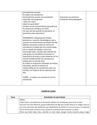 GUIÓN DE CLASES 
Conocimientos previos 
Se salida a los estudiantes. 
Conocimientos previos: los estudiantes responde a las preguntas: 
¿Qué han visto? 
¿Qué has aprendido? 
¿Cuáles son las características principales de las estaciones climáticas en chile? 
¿En qué mes de acuerdo al calendario, se presentan estas estaciones? 
DESARROLLO: Cada grupo de trabajo presenta su estación climatológica y dan a conocer las características principales de ella. Además comentan el plan de normas de convivencia y trabajo que han consensuado, con su equipo de trabajo y cómo han funcionado estas. Pasada cada reflexión de cada grupo, los estudiantes comentan la importancia de estas y cuales debieran ser las normas fundamentales de convivencia y trabajo para el aula de clase. 
SE realiza na evaluación utilizando las tecleas educativas, donde se evaluara lo comprendido por los estudiantes sobre los cambios y el impacto de las estaciones del año 
CIERRE: se realiza una convivencia con los estudiantes 
Evaluación con teclearas 
Evaluación final papelografo. 
Clase 
Actividades de aprendizaje 
INICIO: 
¡Hola chicos! -Los profesores en formación saludan a los estudiantes para iniciar la clase- 
Hoy será una clase diferente, porque hablaremos de algo que sucede tanto en el colegio como en sus casas, pero para ello pediremos que rápidamente se sienten en un semi-circulo –Un docente da las instrucciones mientras el otro ajusta las conexiones para proyectar un video- 
Ahora que están todos listos, veremos un corto video, pongan mucha atención porque luego  