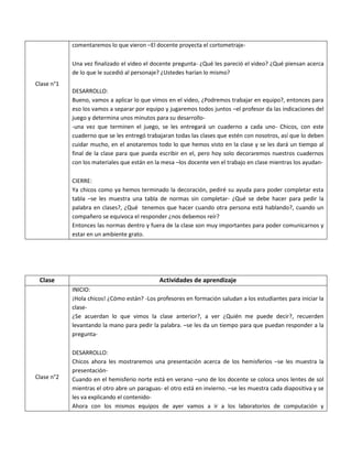 Clase n°1 
comentaremos lo que vieron –El docente proyecta el cortometraje- 
Una vez finalizado el video el docente pregunta- ¿Qué les pareció el video? ¿Qué piensan acerca de lo que le sucedió al personaje? ¿Ustedes harían lo mismo? 
DESARROLLO: 
Bueno, vamos a aplicar lo que vimos en el video, ¿Podremos trabajar en equipo?, entonces para eso los vamos a separar por equipo y jugaremos todos juntos –el profesor da las indicaciones del juego y determina unos minutos para su desarrollo- 
-una vez que terminen el juego, se les entregará un cuaderno a cada uno- Chicos, con este cuaderno que se les entregó trabajaran todas las clases que estén con nosotros, así que lo deben cuidar mucho, en el anotaremos todo lo que hemos visto en la clase y se les dará un tiempo al final de la clase para que pueda escribir en el, pero hoy solo decoraremos nuestros cuadernos con los materiales que están en la mesa –los docente ven el trabajo en clase mientras los ayudan- 
CIERRE: 
Ya chicos como ya hemos terminado la decoración, pediré su ayuda para poder completar esta tabla –se les muestra una tabla de normas sin completar- ¿Qué se debe hacer para pedir la palabra en clases?, ¿Qué tenemos que hacer cuando otra persona está hablando?, cuando un compañero se equivoca el responder ¿nos debemos reír? 
Entonces las normas dentro y fuera de la clase son muy importantes para poder comunicarnos y estar en un ambiente grato. 
Clase 
Actividades de aprendizaje 
Clase n°2 
INICIO: 
¡Hola chicos! ¿Cómo están? -Los profesores en formación saludan a los estudiantes para iniciar la clase- 
¿Se acuerdan lo que vimos la clase anterior?, a ver ¿Quién me puede decir?, recuerden levantando la mano para pedir la palabra. –se les da un tiempo para que puedan responder a la pregunta- 
DESARROLLO: 
Chicos ahora les mostraremos una presentación acerca de los hemisferios –se les muestra la presentación- 
Cuando en el hemisferio norte está en verano –uno de los docente se coloca unos lentes de sol mientras el otro abre un paraguas- el otro está en invierno. –se les muestra cada diapositiva y se les va explicando el contenido- 
Ahora con los mismos equipos de ayer vamos a ir a los laboratorios de computación y  