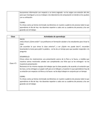 buscaremos información con respecto a un tema asignado –se les asigna una estación del año para que investiguen y se va a trabajar a los laboratorios de computación en donde se les ayudara con su utilización- 
CIERRE: 
Ya chicos como ya hemos terminado escribiremos en nuestro cuaderno de proceso todo lo que aprendimos el día de hoy –los docentes reparten a cada uno su cuaderno de proceso y los van guiando con el trabajo- 
Clase 
Actividades de aprendizaje 
Clase n°3 
INICIO: 
¡Hola chicos! ¿Cómo están? -Los profesores en formación saludan a los estudiantes para iniciar la clase- 
¿Se acuerdan lo que vimos la clase anterior?, a ver ¿Quién me puede decir?, recuerden levantando la mano para pedir la palabra. –se les da un tiempo para que puedan responder a la pregunta- 
DESARROLLO: 
Chicos ahora les mostraremos una presentación acerca de la flora y la fauna, a medida que nosotros vamos mostrando ustedes van completando una ficha que se les entregará –se les muestra la presentación- 
Reúnanse en los mismos equipos de trabajos que la clase pasada y de acuerdo a la estación que les toco, se les entregara un papel craft para en el dibujen y muestren lo que aprendieron hoy de su estación con respecto a la flora y a la fauna –se les deja trabajar en conjunto por un tiempo- 
CIERRE: 
Ya chicos como ya hemos terminado escribiremos en nuestro cuaderno de proceso todo lo que aprendimos el día de hoy –los docentes reparten a cada uno su cuaderno de proceso y los van guiando con el trabajo- 
 