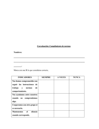 Coevaluación: Cumplimiento de normas 
Nombres: _________________________________________________________________________ _________________________________________________________________________ ________. 
Marca con una X lo que consideras correcto. 
INDICADORES 
SIEMPRE 
A VECES 
NUNCA 
Nos hemos comprometido con seguir las instrucciones de trabajo y normas de comportamiento. 
Nos ayudamos entre nosotros cuando no comprendemos algo. 
Cooperamos con otro grupo si es necesario. 
Mantenemos el silencio cuando corresponde. 
 