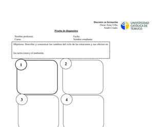Docentes en formación 
Oscar Arias Villa. 
Anahí Criado. 
Prueba de diagnostico 
Nombre profesora: Fecha: 
Curso: Nombre estudiante: 
I.- Dibuja en orden las estaciones del año. 
1 
4 
3 
2 
Objetivos: Describir y comunicar los cambios del ciclo de las estaciones y sus efectos en los seres vivos y el ambiente.  