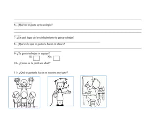 ____________________________________________________________________________________________ _____________ 
6-. ¿Qué no te gusta de tu colegio? 
____________________________________________________________________________________________ ____________________________________________________________________________________________ _____ 
7-.¿En qué lugar del establecimiento te gusta trabajar? 
______________________________________________________________ 
8-. ¿Qué es lo que te gustaría hacer en clases? 
____________________________________________________________________________________________ __________________________________ 
9-.¿Te gusta trabajar en equipo? 
Si: No: 
10-. ¿Cómo es tu profesor ideal? 
11-. ¿Qué te gustaría hacer en nuestro proyecto? 
 