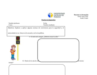 Docentes en formación 
Oscar Arias Villa. 
Anahí Criado. 
Prueba de diagnostico 
Nombre profesora: Fecha 
Curso: Nombre estudiante 
I.- El niño de la imagen, ¿Debería cruzar la calle? 
II:- Dentro de la sala de clases, ¿Qué se debería hacer cuando hay mucho ruido y todos hablan al mismo tiempo? 
Objetivos: Explicar y aplicar algunas normas de convivencia para la seguridad y el autocuidado en su futuro en la escuela y en la vía pública.  