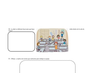 III.- a) ¿Qué se debieran hacer para que haya orden dentro de la sala de clases? 
IV.- Dibuja y explica una norma que realizarías para trabajar en grupo. 
 