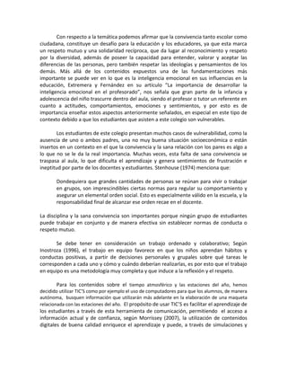 Con respecto a la temática podemos afirmar que la convivencia tanto escolar como ciudadana, constituye un desafío para la educación y los educadores, ya que esta marca un respeto mutuo y una solidaridad recíproca, que da lugar al reconocimiento y respeto por la diversidad, además de poseer la capacidad para entender, valorar y aceptar las diferencias de las personas, pero también respetar las ideologías y pensamientos de los demás. Más allá de los contenidos expuestos una de las fundamentaciones más importante se puede ver en lo que es la inteligencia emocional en sus influencias en la educación, Extremera y Fernández en su artículo “La importancia de desarrollar la inteligencia emocional en el profesorado”, nos señala que gran parte de la infancia y adolescencia del niño trascurre dentro del aula, siendo el profesor o tutor un referente en cuanto a actitudes, comportamientos, emociones y sentimientos, y por esto es de importancia enseñar estos aspectos anteriormente señalados, en especial en este tipo de contexto debido a que los estudiantes que asisten a este colegio son vulnerables. 
Los estudiantes de este colegio presentan muchos casos de vulnerabilidad, como la ausencia de uno o ambos padres, una no muy buena situación socioeconómica o están insertos en un contexto en el que la convivencia y la sana relación con los pares es algo a lo que no se le da la real importancia. Muchas veces, esta falta de sana convivencia se traspasa al aula, lo que dificulta el aprendizaje y genera sentimientos de frustración e ineptitud por parte de los docentes y estudiantes. Stenhouse (1974) menciona que: 
Dondequiera que grandes cantidades de personas se reúnan para vivir o trabajar en grupos, son imprescindibles ciertas normas para regular su comportamiento y asegurar un elemental orden social. Esto es especialmente válido en la escuela, y la responsabilidad final de alcanzar ese orden recae en el docente. 
La disciplina y la sana convivencia son importantes porque ningún grupo de estudiantes puede trabajar en conjunto y de manera efectiva sin establecer normas de conducta o respeto mutuo. 
Se debe tener en consideración un trabajo ordenado y colaborativo; Según Inostroza (1996), el trabajo en equipo favorece en que los niños aprendan hábitos y conductas positivas, a partir de decisiones personales y grupales sobre qué tareas le corresponden a cada uno y cómo y cuándo deberían realizarlas, es por esto que el trabajo en equipo es una metodología muy completa y que induce a la reflexión y el respeto. 
Para los contenidos sobre el tiempo atmosférico y las estaciones del año, hemos decidido utilizar TIC’S como por ejemplo el uso de computadores para que los alumnos, de manera autónoma, busquen información que utilizarán más adelante en la elaboración de una maqueta relacionada con las estaciones del año. El propósito de usar TIC’S es facilitar el aprendizaje de los estudiantes a través de esta herramienta de comunicación, permitiendo el acceso a información actual y de confianza, según Morrissey (2007), la utilización de contenidos digitales de buena calidad enriquece el aprendizaje y puede, a través de simulaciones y  