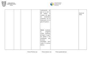 continuación de ppt en la cual se da énfasis al cuidado del agua los estudiantes continúan con la elaboración de la guía nº2 parte 2. 
Cierre: mediante la pregunta ¿Cómo podemos proteger el agua? les solicita a los estudiantes que levanten estrategias para cuidar el recurso hídrico. 
Lluvia de ideas 
Firma Profesor (a) Firma alumno (a) Firma apoderado (a) 
 