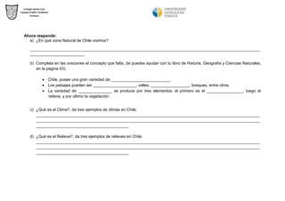 Ahora responde: 
a) ¿En qué zona Natural de Chile vivimos? 
______________________________________________________________________________________________________ ________________________ 
b) Completa en las oraciones el concepto que falta, (te puedes ayudar con tu libro de Historia, Geografía y Ciencias Naturales, en la página 43). 
 Chile, posee una gran variedad de __________________________. 
 Los paisajes pueden ser ___________________, valles, _________________, bosques, entre otros. 
 La variedad de _______________ se produce por tres elementos: el primero es el ________________, luego el relieve, y por último la vegetación. 
c) ¿Qué es el Clima?, da tres ejemplos de climas en Chile. 
___________________________________________________________________________________________________ ___________________________________________________________________________________________________ _________________________________________ 
d) ¿Qué es el Relieve?, da tres ejemplos de relieves en Chile. 
___________________________________________________________________________________________________ ___________________________________________________________________________________________________ _________________________________________ 
 