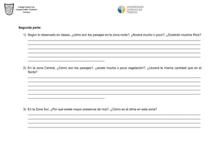 Segunda parte: 
1) Según lo observado en clases, ¿cómo son los paisajes en la zona norte?, ¿lloverá mucho o poco?, ¿Existirán muchos Ríos? 
___________________________________________________________________________________________________ ___________________________________________________________________________________________________ ___________________________________________________________________________________________________ ___________________________________________________________________________________________________ ___________________________________________________________________________________________________ ____________________________________________ 
2) En la zona Central, ¿Cómo son los paisajes?, ¿existe mucha o poca vegetación?, ¿Lloverá la misma cantidad que en el Norte? 
___________________________________________________________________________________________________ ___________________________________________________________________________________________________ ___________________________________________________________________________________________________ ___________________________________________________________________________________________________ ___________________________________________________________________________________________________ ____________________________________________ 
3) En la Zona Sur, ¿Por qué existe mayor presencia de ríos?, ¿Cómo es el clima en esta zona? 
___________________________________________________________________________________________________ ___________________________________________________________________________________________________ ___________________________________________________________________________________________________ ___________________________________________________________________________________________________  