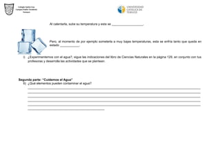 Al calentarla, sube su temperatura y esta se __________________. 
Pero, al momento de por ejemplo someterla a muy bajas temperaturas, esta se enfría tanto que queda en estado ___________. 
i) ¿Experimentemos con el agua?, sigue las indicaciones del libro de Ciencias Naturales en la página 129, en conjunto con tus profesoras y desarrolla las actividades que se plantean. 
Segunda parte: “Cuidemos el Agua” 
6) ¿Qué elementos pueden contaminar el agua? 
___________________________________________________________________________________________________ ___________________________________________________________________________________________________ ___________________________________________________________________________________________________ ___________________________________________________________________________________________________ ___________________________________________________________________________________________________ ____________________________________________ 
 