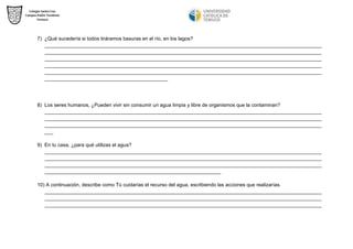 7) ¿Qué sucedería si todos tiráramos basuras en el río, en los lagos? 
___________________________________________________________________________________________________ ___________________________________________________________________________________________________ ___________________________________________________________________________________________________ ___________________________________________________________________________________________________ ___________________________________________________________________________________________________ ____________________________________________ 
8) Los seres humanos, ¿Pueden vivir sin consumir un agua limpia y libre de organismos que la contaminan? 
___________________________________________________________________________________________________ ___________________________________________________________________________________________________ ___________________________________________________________________________________________________ ___ 
9) En tu casa, ¿para qué utilizas el agua? 
___________________________________________________________________________________________________ ___________________________________________________________________________________________________ ___________________________________________________________________________________________________ _______________________________________________________________ 
10) A continuación, describe como Tú cuidarías el recurso del agua, escribiendo las acciones que realizarías. 
___________________________________________________________________________________________________ ___________________________________________________________________________________________________ ___________________________________________________________________________________________________ 