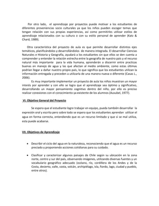 Por otro lado, el aprendizaje por proyectos puede motivar a los estudiantes de diferentes proveniencias socio culturales ya que los niños pueden escoger temas que tengan relación con sus propias experiencias, así como permitirles utilizar estilos de aprendizaje relacionados con su cultura o con su estilo personal de aprender (Katz & Chard, 1989). 
Otra característica del proyecto de aula es que permite desarrollar distintos ejes temáticos, planificándolos y desarrollándolos de manera integrada. El desarrollar Ciencias Naturales e Historia y Geografía, ayudará a los estudiantes sin que ellos se den cuenta a comprender y entender la relación estrecha entre la geografía de nuestro país y el recurso natural más importante para la vida humana, aprenderán a discernir entre practicas buenas en manejo de agua y las que afectan al medio ambiente, como estas últimas podrían llegar a dañar nuestro propio país, lo que significa que los estudiantes utilizan la información entregada y preceden a utilizarla de una manera nueva o diferente (Casas L., 2006). 
Es muy importante implementar un proyecto de aula los niños muestran un mayor interés por aprender y con ello se logra que el aprendizaje sea óptimo y significativo, desarrollando un mayor pensamiento cognitivo dentro del niño, por ello es preciso realizar conexiones con el conocimiento ya existente de los alumnos (Ausubel, 1977). 
VI. Objetivo General del Proyecto 
Se espera que el estudiante logre trabajar en equipo, pueda también desarrollar la expresión oral y escrita pero sobre todo se espera que los estudiantes aprendan utilizar el agua en forma correcta, entendiendo que es un recurso limitado y que si se mal utiliza, esta puede acabarse. 
VII. Objetivos de Aprendizaje 
 Describir el ciclo del agua en la naturaleza, reconociendo que el agua es un recurso preciado y proponiendo acciones cotidianas para su cuidado. 
 Clasificar y caracterizar algunos paisajes de Chile según su ubicación en la zona norte, centro y sur del país, observando imágenes, utilizando diversas fuentes y un vocabulario geográfico adecuado (océano, río, cordillera de los Andes y de la Costa, desierto, valle, costa, volcán, archipiélago, isla, fiordo, lago, ciudad y pueblo, entre otros). 
 