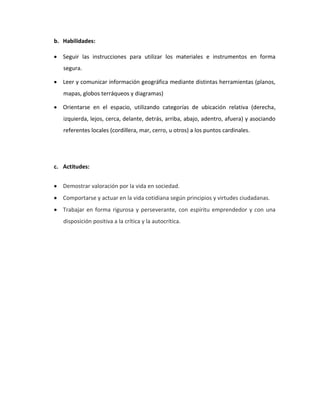 b. Habilidades: 
 Seguir las instrucciones para utilizar los materiales e instrumentos en forma segura. 
 Leer y comunicar información geográfica mediante distintas herramientas (planos, mapas, globos terráqueos y diagramas) 
 Orientarse en el espacio, utilizando categorías de ubicación relativa (derecha, izquierda, lejos, cerca, delante, detrás, arriba, abajo, adentro, afuera) y asociando referentes locales (cordillera, mar, cerro, u otros) a los puntos cardinales. 
c. Actitudes: 
 Demostrar valoración por la vida en sociedad. 
 Comportarse y actuar en la vida cotidiana según principios y virtudes ciudadanas. 
 Trabajar en forma rigurosa y perseverante, con espíritu emprendedor y con una disposición positiva a la crítica y la autocrítica. 
 
