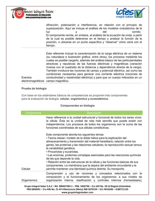 difracción, polarización e interferencia, en relación con el principio de
                      superposición. Aquí se incluye el análisis de los modelos ondulatorios de la
                      luz                     y                      del                    sonido.
                      El componente remite, en síntesis, al análisis de la ecuación de onda, a partir
                      de la cual es posible detenerse en el tiempo y analizar la función de la
                      posición, o ubicarse en un punto específico y “observar” cómo varía con el
                      tiempo.

                  Este referente incluye la caracterización de la carga eléctrica de un sistema
                  (su naturaleza e ilustración gráfica, entre otros), los procesos mediante los
                  cuales es posible cargarlo, además del análisis básico de las particularidades
                  atractivas y repulsivas de las fuerzas eléctricas y magnéticas (variación
                  inversa con el cuadrado de la distancia y dependencia directa de la carga).
                  También involucra las nociones de campo y potencial eléctrico, así como las
                  condiciones necesarias para generar una corriente eléctrica (nociones de
Eventos           conductividad y resistividad eléctrica) y para que un cuerpo interactúe en un
electromagnéticos campo magnético.

Prueba de biología

Con base en los estándares básicos de competencias se proponen tres componentes
para la evaluación de biología: celular, organísmico y ecosistémico.

                                   Componentes en biología

   Componente                                              Descripción
                      Hace referencia a la unidad estructural y funcional de todos los seres vivos:
                      la célula. Ésta es la unidad de vida más sencilla que puede existir con
                      independencia. Los procesos de todos los organismos son la suma de las
                      funciones coordinadas de sus células constitutivas.

                      Este componente aborda los siguientes temas:
                      • Teoría celular; modelo de la doble hélice para la explicación del
                      almacenamiento y transmisión del material hereditario; relación entre los
                      genes, las proteínas y las relaciones celulares; la reproducción sexual versus
                      la variabilidad genética.
                      • Procariotas y eucariotas.
                      • Las enzimas, proteínas complejas esenciales para las reacciones químicas
                      de las que depende la vida.
                      • Relación entre las estructuras de la célula y las funciones básicas de sus
                      componentes. La membrana que la separa del ambiente circundante y le
Celular               permite mantener una identidad química distinta. Su transporte.
                      Comprensión y uso de nociones y conceptos relacionados con la
                      composición y el funcionamiento de los organismos; a sus niveles de
Organísmico           organización interna, clasificación y controles internos (homeóstasis);

  Grupo Integral Saber S.A.S – Nit. 900447283-1 – PBX. 5402740 – Cra 102 No. 18-12 Bogotá (Colombia)
    PBX 6836691 – Cra 43b No. 21-43 Villavicencio (Meta) 300 5079159 – 311 4916348 – 3186711133
                                      www.grupointegralsaber.com
 
