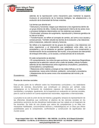 además de la reproducción como mecanismo para mantener la especie.
                      Involucra el conocimiento de la herencia biológica, las adaptaciones y la
                      evolución de la diversidad de formas vivientes.

                      Los temas que aborda son:
                      • Estructura y funciones: rasgos que relacionan a los organismos dentro de
                      un grupo diverso de ellos, niveles de organización interna de los seres vivos
                      y procesos biológicos relacionados con los sistemas que poseen.
                      • Continuidad: procesos de surgimiento, reproducción y herencia genética de
                      la vida en la tierra.
                      • Transformación: se refiere al concepto de cambio, así como a sus causas y
                      consecuencias. También estudia las teorías de la evolución y las relaciones
                      entre mutaciones, selección natural y herencia.
                      Se refiere a la organización de los grupos de especies; a las relaciones con
                      otros organismos; y al intercambio que establecen entre ellos, con su
                      ecosistema y con el ambiente en general. Igualmente, a la conservación y
                      transformación de los ecosistemas del mundo, a los procesos de intercambio
                      de energía entre ellos, y a la causas y consecuencias de la evolución.

                      En este componente se abordan:
                      • El comportamiento, los ciclos bio-geo-químicos, las relaciones filogenéticas,
                      aspectos de la selección natural como cuello de botella y efecto fundador,
                      además de las interrelaciones entre organismos (mutualismo, parasitismo,
                      comensalismo y competencia).
                      • Relaciones entre materia y energía en las redes tróficas y en los
                      ecosistemas; nexos entre individuo, población, comunidad y ecosistema.
                      • Adaptaciones de los seres vivos a los ecosistemas del mundo y de
Ecosistémico          Colombia.

Prueba de ciencias sociales

Esta prueba parte de la reflexión sobre los lineamientos curriculares y los estándares
básicos de ciencias, documentos que constituyen un esfuerzo por señalar rutas
pedagógicas en la formación de ciudadanos capaces de interactuar en contextos
cambiantes y complejos. Igualmente, de la trayectoria en evaluación en ciencias sociales,
para lo cual se tuvieron en cuenta experiencias nacionales, regionales e internacionales.

La prueba no es solo la unión de las de historia y geografía; tampoco la representación de
las diferentes disciplinas que conforman el abanico de las ciencias sociales en los
parámetros canónicos de dos disciplinas tradicionales que han calado en el imaginario de
los docentes. Se trata de una prueba que valora las competencias (y en ellas son
necesarias habilidades, conocimientos teóricos y metodológicos) en un área que ofrece
posibilidades para la comprensión, confrontación y construcción de significados del
mundo social.



  Grupo Integral Saber S.A.S – Nit. 900447283-1 – PBX. 5402740 – Cra 102 No. 18-12 Bogotá (Colombia)
    PBX 6836691 – Cra 43b No. 21-43 Villavicencio (Meta) 300 5079159 – 311 4916348 – 3186711133
                                      www.grupointegralsaber.com
 