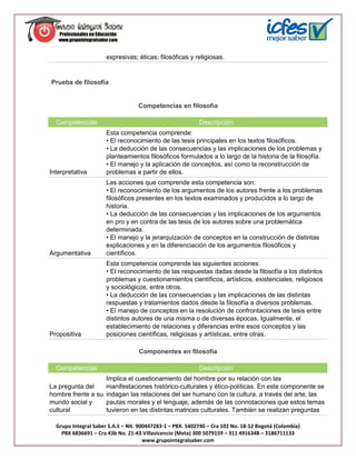expresivas; éticas; filosóficas y religiosas.


Prueba de filosofía


                                   Competencias en filosofía

  Competencias                                             Descripción
                      Esta competencia comprende:
                      • El reconocimiento de las tesis principales en los textos filosóficos.
                      • La deducción de las consecuencias y las implicaciones de los problemas y
                      planteamientos filosóficos formulados a lo largo de la historia de la filosofía.
                      • El manejo y la aplicación de conceptos, así como la reconstrucción de
Interpretativa        problemas a partir de ellos.
                      Las acciones que comprende esta competencia son:
                      • El reconocimiento de los argumentos de los autores frente a los problemas
                      filosóficos presentes en los textos examinados y producidos a lo largo de
                      historia.
                      • La deducción de las consecuencias y las implicaciones de los argumentos
                      en pro y en contra de las tesis de los autores sobre una problemática
                      determinada.
                      • El manejo y la jerarquización de conceptos en la construcción de distintas
                      explicaciones y en la diferenciación de los argumentos filosóficos y
Argumentativa         científicos.
                      Esta competencia comprende las siguientes acciones:
                      • El reconocimiento de las respuestas dadas desde la filosofía a los distintos
                      problemas y cuestionamientos científicos, artísticos, existenciales, religiosos
                      y sociológicos, entre otros.
                      • La deducción de las consecuencias y las implicaciones de las distintas
                      respuestas y tratamientos dados desde la filosofía a diversos problemas.
                      • El manejo de conceptos en la resolución de confrontaciones de tesis entre
                      distintos autores de una misma o de diversas épocas. Igualmente, el
                      establecimiento de relaciones y diferencias entre esos conceptos y las
Propositiva           posiciones científicas, religiosas y artísticas, entre otras.

                                   Componentes en filosofía

  Competencias                                             Descripción
                   Implica el cuestionamiento del hombre por su relación con las
La pregunta del    manifestaciones histórico-culturales y ético-políticas. En este componente se
hombre frente a su indagan las relaciones del ser humano con la cultura, a través del arte, las
mundo social y     pautas morales y el lenguaje, además de las connotaciones que estos temas
cultural           tuvieron en las distintas matrices culturales. También se realizan preguntas

  Grupo Integral Saber S.A.S – Nit. 900447283-1 – PBX. 5402740 – Cra 102 No. 18-12 Bogotá (Colombia)
    PBX 6836691 – Cra 43b No. 21-43 Villavicencio (Meta) 300 5079159 – 311 4916348 – 3186711133
                                      www.grupointegralsaber.com
 