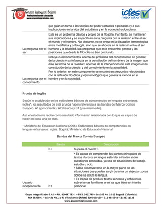 que giran en torno a las teorías del poder (actuales o pasadas) y a sus
                      implicaciones en la vida del estudiante y en la sociedad colombiana.
                   Este es un problema clásico y propio de la filosofía. Por tanto, se mantienen
                   sus implicaciones y se especifican en la pregunta por la relación entre el ser,
                   el mundo y el hombre. No obstante, no se entra en la discusión terminológica
                   entre metafísica y ontología, sino que se ahonda en la relación entre el ser
La pregunta por el humano y la totalidad, las preguntas que este encuentro genera y las
ser                posiciones que desde la filosofía se han producido.
                   Incluye cuestionamientos acerca del problema del conocimiento en general;
                   de la ciencia y su influencia en la constitución del hombre y de la imagen que
                   éste se forma de la realidad; además de la intervención de esta imagen en la
                   constitución de la ciencia y del conocimiento en la actualidad.
                   Por lo anterior, en este componente se encuentran preguntas relacionadas
                   con la reflexión filosófica y epistemológica que genera la ciencia en el
La pregunta por el hombre y en la sociedad.
conocimiento


Prueba de inglés

Según lo establecido en los estándares básicos de competencias en lenguas extranjeras:
inglés*, los resultados de esta prueba hacen referencia a las bandas del Marco Común
Europeo: A1 (principiante), A2 (básico) y B1 (pre-intermedio).

Así, el estudiante recibe como resultado información relacionada con lo que es capaz de
hacer en cada una de ellas.

* Ministerio de Educación Nacional (2006). Estándares básicos de competencias en
lenguas extranjeras: inglés. Bogotá; Ministerio de Educación Nacional.

                             Bandas del Marco Común Europeo

                             Banda                                     Descripción
                      B+                    Supera el nivel B1.
                                            • Es capaz de comprender los puntos principales de
                                            textos claros y en lengua estándar si tratan sobre
                                            cuestiones conocidas, ya sea de situaciones de trabajo,
                                            estudio u ocio.
                                            • Sabe desenvolverse en la mayor parte de las
                                            situaciones que pueden surgir durante un viaje por zonas
                                            donde se utiliza la lengua.
                                            • Es capaz de producir textos sencillos y coherentes
Usuario                                     sobre temas familiares o en los que tiene un interés
independiente         B1                    personal.

  Grupo Integral Saber S.A.S – Nit. 900447283-1 – PBX. 5402740 – Cra 102 No. 18-12 Bogotá (Colombia)
    PBX 6836691 – Cra 43b No. 21-43 Villavicencio (Meta) 300 5079159 – 311 4916348 – 3186711133
                                      www.grupointegralsaber.com
 