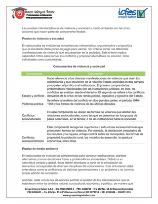 Las pruebas interdisciplinares de violencia y sociedad y medio ambiente son las otras
opciones que hacen parte del componente flexible.

Prueba de violencia y sociedad

En esta prueba se evalúan las competencias interpretativa, argumentativa y propositiva
que el estudiante debe poner en juego para valorar, con criterio social, las diferentes
manifestaciones de violencia que se presentan en la sociedad. Este criterio implica
capacidad crítica para pensar los conflictos y proponer alternativas de solución, tanto
individuales como comunitarias.

                           Componentes de violencia y sociedad

   Componente                                              Descripción
                      Hace referencia a las diversas manifestaciones de violencia que viven los
                      colombianos y que provienen de la relación Estado-sociedad en dos campos
                      principales: el jurídico y el institucional. El primero comprende las
                      problemáticas relacionadas con las instituciones jurídicas; en éste, los
                      conflictos se analizan desde el derecho. El segundo se refiere a los conflictos
Estado y conflicto    derivados de la crisis de las ramas judicial, legislativa y ejecutiva del Estado.
                      Se refiere al análisis del conflicto en dos grandes partes: el período 1946-
Violencia política    1958 y las formas de violencia de las últimas décadas.

                      En este componente se ubican las formas de violencia que afectan las
Conflictos            relaciones socioculturales, como las que se presentan en los grupos de
socioculturales       pares o barriales, en la familia; o de las instituciones hacia la sociedad.

                      Este componente recoge las coyunturas o estructuras socioeconómicas que
                      promueven formas de violencia. Por ejemplo, la distribución inequitativa de
                      los recursos y la riqueza, el bajo control sobre los monopolios, las formas de
Conflictos            propiedad, la población rural, los modelos de desarrollo, la apertura
socioeconómicos       económica, entre otros.

Prueba de medio ambiente

En esta prueba se evalúan las competencias para construir explicaciones, plantear
alternativas y tomar decisiones frente a problemáticas ambientales. Debido a su
naturaleza variada y global, éstas deben abordarse a partir de la articulación de
elementos conceptuales de diversas disciplinas del conocimiento. Esta articulación debe
entenderse como la confluencia de distintas aproximaciones a un problema y no como la
simple adición de conceptos.

Además, cada una de las situaciones permite el análisis de las interrelaciones que se
establecen entre los ámbitos natural, sociocultural, económico y político, de manera que
  Grupo Integral Saber S.A.S – Nit. 900447283-1 – PBX. 5402740 – Cra 102 No. 18-12 Bogotá (Colombia)
    PBX 6836691 – Cra 43b No. 21-43 Villavicencio (Meta) 300 5079159 – 311 4916348 – 3186711133
                                      www.grupointegralsaber.com
 