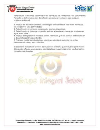 se favorezca el desarrollo sostenible de los individuos, las poblaciones y las comunidades.
Para ello se definen cinco ejes de reflexión que están presentes en casi cualquier
problema ambiental:

1. Impacto del desarrollo científico y tecnológico en la calidad de vida de los individuos,
las poblaciones y las comunidades.
2. Relación entre crecimiento poblacional y recursos disponibles.
3. Relación entre la dinámica industrial y agrícola, y las alteraciones de los ecosistemas
agua, suelo y aire.
4. Impacto de la gestión de recursos, bienes y servicios, y de las políticas ambientales en
el desarrollo económico sostenible.
5. Prácticas cotidianas individuales y colectivas, además de su incidencia en las
dinámicas naturales y socioculturales.

El estudiante es evaluado a través de situaciones problema que involucran por lo menos
dos ejes de reflexión y que, para su abordaje global, requieren poner en práctica las tres
competencias descritas




  Grupo Integral Saber S.A.S – Nit. 900447283-1 – PBX. 5402740 – Cra 102 No. 18-12 Bogotá (Colombia)
    PBX 6836691 – Cra 43b No. 21-43 Villavicencio (Meta) 300 5079159 – 311 4916348 – 3186711133
                                      www.grupointegralsaber.com
 