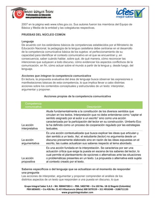 2007 en la página web www.icfes.gov.co. Sus autores fueron los miembros del Equipo de
Básica y Media de la entidad y las colegiaturas respectivas.

PRUEBAS DEL NÚCLEO COMÚN

Lenguaje
De acuerdo con los estándares básicos de competencias establecidos por el Ministerio de
Educación Nacional, la pedagogía de la lengua castellana debe centrarse en el desarrollo
de la competencia comunicativa básica de los sujetos: el perfeccionamiento de su
capacidad para identificar el contexto comunicativo en el que se encuentran y, en
consecuencia, saber cuándo hablar, sobre qué, de qué manera, cómo reconocer las
intenciones que subyacen a todo discurso, cómo evidenciar los aspectos conflictivos de la
comunicación, en fin, cómo actuar sobre el mundo a partir de la lengua y, desde luego, del
lenguaje.

Acciones que integran la competencia comunicativa
En lectura, la propuesta evaluativa del área de lenguaje busca observar las expresiones o
manifestaciones básicas de esta competencia, lo que implica llevar a cabo distintas
acciones sobre los contenidos conceptuales y estructurales de un texto: interpretar,
argumentar y proponer.

                    Acciones propias de la competencia comunicativa

   Competencia
   comunicativa                                            Descripción
                      Alude fundamentalmente a la constitución de los diversos sentidos que
                      circulan en los textos. Interpretación que no debe entenderse como “captar el
                      sentido asignado por el autor a un escrito” sino como una acción
                      caracterizada por la participación del lector en su construcción. Umberto Eco
La acción             la ha definido como un proceso de cooperación regulado por las estrategias
interpretativa        textuales.
                      Es una acción contextualizada que busca explicar las ideas que articulan y
                      dan sentido a un texto. Así, el estudiante (lector) no argumenta desde un
La acción             discurso previamente elaborado sino en razón de las ideas expuestas en el
argumentativa         escrito, las cuales actualizan sus saberes respecto al tema abordado.
                      Es una acción fundada en la interpretación. Se caracteriza por ser una
                      actuación crítica que exige la puesta en escena de los saberes del lector, lo
                      cual permite el planteamiento de opciones o alternativas ante las situaciones
La acción             o problemáticas presentes en un texto. La propuesta o alternativa está sujeta
propositiva           al contexto creado por el texto.

Saberes específicos o del lenguaje que se actualizan en el momento de responder
una pregunta
Las acciones de interpretar, argumentar y proponer comprenden el análisis de los
distintos aspectos de un texto que responden a una puesta en discurso, lo que

  Grupo Integral Saber S.A.S – Nit. 900447283-1 – PBX. 5402740 – Cra 102 No. 18-12 Bogotá (Colombia)
    PBX 6836691 – Cra 43b No. 21-43 Villavicencio (Meta) 300 5079159 – 311 4916348 – 3186711133
                                      www.grupointegralsaber.com
 