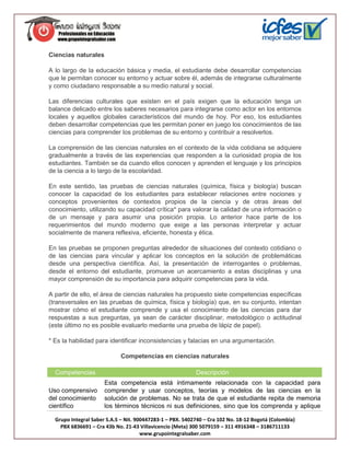 Ciencias naturales

A lo largo de la educación básica y media, el estudiante debe desarrollar competencias
que le permitan conocer su entorno y actuar sobre él, además de integrarse culturalmente
y como ciudadano responsable a su medio natural y social.

Las diferencias culturales que existen en el país exigen que la educación tenga un
balance delicado entre los saberes necesarios para integrarse como actor en los entornos
locales y aquellos globales característicos del mundo de hoy. Por eso, los estudiantes
deben desarrollar competencias que les permitan poner en juego los conocimientos de las
ciencias para comprender los problemas de su entorno y contribuir a resolverlos.

La comprensión de las ciencias naturales en el contexto de la vida cotidiana se adquiere
gradualmente a través de las experiencias que responden a la curiosidad propia de los
estudiantes. También se da cuando ellos conocen y aprenden el lenguaje y los principios
de la ciencia a lo largo de la escolaridad.

En este sentido, las pruebas de ciencias naturales (química, física y biología) buscan
conocer la capacidad de los estudiantes para establecer relaciones entre nociones y
conceptos provenientes de contextos propios de la ciencia y de otras áreas del
conocimiento, utilizando su capacidad crítica* para valorar la calidad de una información o
de un mensaje y para asumir una posición propia. Lo anterior hace parte de los
requerimientos del mundo moderno que exige a las personas interpretar y actuar
socialmente de manera reflexiva, eficiente, honesta y ética.

En las pruebas se proponen preguntas alrededor de situaciones del contexto cotidiano o
de las ciencias para vincular y aplicar los conceptos en la solución de problemáticas
desde una perspectiva científica. Así, la presentación de interrogantes o problemas,
desde el entorno del estudiante, promueve un acercamiento a estas disciplinas y una
mayor comprensión de su importancia para adquirir competencias para la vida.

A partir de ello, el área de ciencias naturales ha propuesto siete competencias específicas
(transversales en las pruebas de química, física y biología) que, en su conjunto, intentan
mostrar cómo el estudiante comprende y usa el conocimiento de las ciencias para dar
respuestas a sus preguntas, ya sean de carácter disciplinar, metodológico o actitudinal
(este último no es posible evaluarlo mediante una prueba de lápiz de papel).

* Es la habilidad para identificar inconsistencias y falacias en una argumentación.

                            Competencias en ciencias naturales

  Competencias                                             Descripción
                      Esta competencia está íntimamente relacionada con la capacidad para
Uso comprensivo       comprender y usar conceptos, teorías y modelos de las ciencias en la
del conocimiento      solución de problemas. No se trata de que el estudiante repita de memoria
científico            los términos técnicos ni sus definiciones, sino que los comprenda y aplique

  Grupo Integral Saber S.A.S – Nit. 900447283-1 – PBX. 5402740 – Cra 102 No. 18-12 Bogotá (Colombia)
    PBX 6836691 – Cra 43b No. 21-43 Villavicencio (Meta) 300 5079159 – 311 4916348 – 3186711133
                                      www.grupointegralsaber.com
 