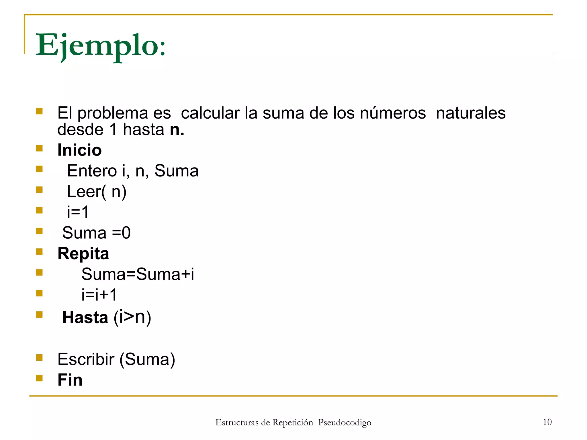 Estructuras de Repetición Pseudocodigo 10
Ejemplo:
 El problema es calcular la suma de los números naturales
desde 1 hasta n.
 Inicio
 Entero i, n, Suma
 Leer( n)
 i=1
 Suma =0
 Repita
 Suma=Suma+i
 i=i+1
 Hasta (i>n)
 Escribir (Suma)
 Fin
 