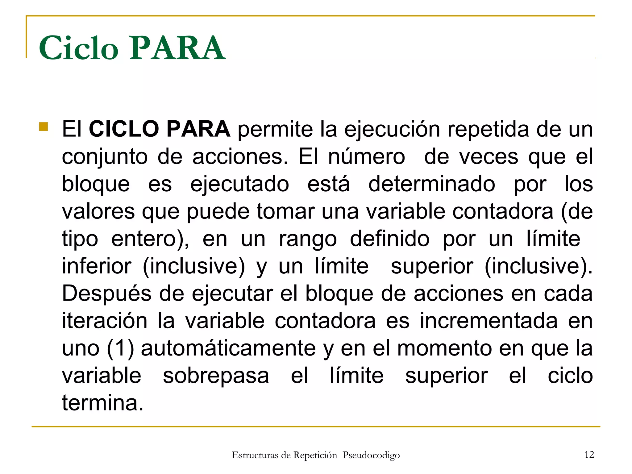 Estructuras de Repetición Pseudocodigo 12
Ciclo PARA
 El CICLO PARA permite la ejecución repetida de un
conjunto de acciones. El número de veces que el
bloque es ejecutado está determinado por los
valores que puede tomar una variable contadora (de
tipo entero), en un rango definido por un límite
inferior (inclusive) y un límite superior (inclusive).
Después de ejecutar el bloque de acciones en cada
iteración la variable contadora es incrementada en
uno (1) automáticamente y en el momento en que la
variable sobrepasa el límite superior el ciclo
termina.
 